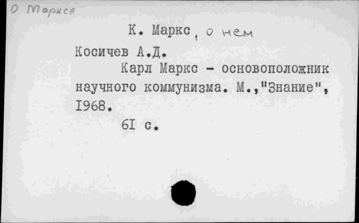 ﻿О ГЛ ори ер
К. Маркс, О нем Косичев А.Д.
Карл Маркс - основоположник научного коммунизма. М.,"Знание", 1968.
61 с.